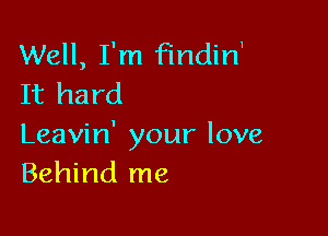 Well, I'm findirf
It hard

Leavin' your love
Behind me