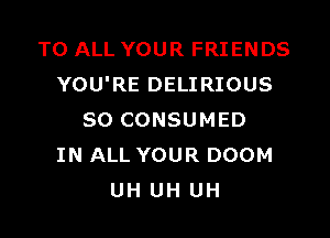 TO ALL YOUR FRIENDS
YOU'RE DELIRIOUS

SO CONSUMED
IN ALL YOUR DOOM
UH UH UH