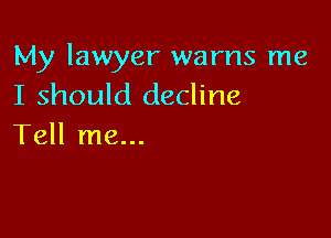 My lawyer warns me
I should decline

Tell me...