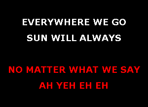 EVERYWHERE WE GO
SUN WI LL ALWAYS

NO MATTER WHAT WE SAY
AH YEH EH EH