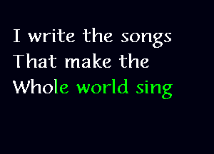 I write the songs
That make the

Whole world sing