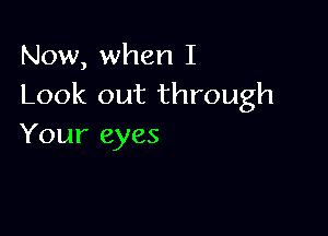 Now, when I
Look out through

Your eyes