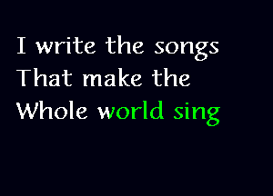 I write the songs
That make the

Whole world sing