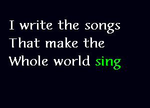 I write the songs
That make the

Whole world sing