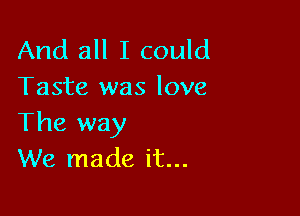 And all I could
Taste was love

The way
We made it...