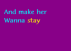 And make her
Wanna stay