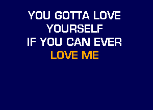 YOU GOTTA LOVE
YOURSELF
IF YOU CAN EVER

LOVE ME
