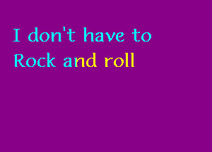 I don't have to
Rock and roll