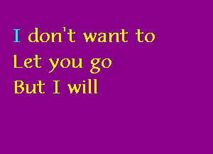 I don't want to
Let you go

But I will