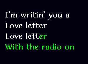 I'm writin' you a
Love letter

Love letter
With the radio on