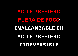 YO TE PREFIERO
FUERA DE FOCO
INALCANZABLEEH
Y0 TE PREFIERO

IRREVERSIBLE l