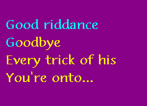 Good riddance
Goodbye

Every trick of his
You're onto...