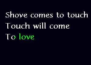 Shove comes to touch
Touch will come

To love