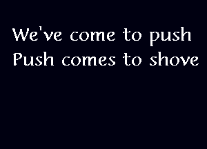 We've come to push
Push comes to shove