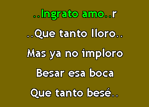 ..Ingrato amo..r

..Que tanto lloro..

Mas ya no imploro

Besar esa boca

Que tanto besoa.