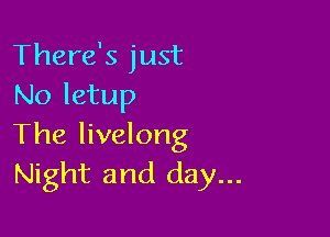 There's just
No letup

The livelong
Night and day...