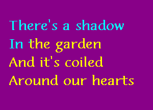 There's a shadow
In the garden

And it's coiled
Around our hearts