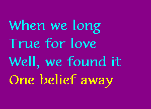 When we long
True for love

Well, we found it
One belief away