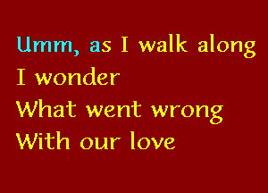 Umm, as I walk along
I wonder

What went wrong
With our love