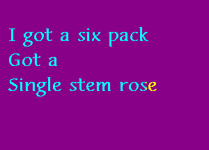 I got a six pack
Got a

Single stem rose