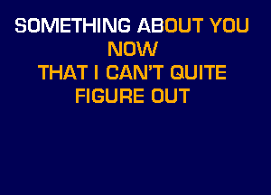 SOMETHING ABOUT YOU
NOW
THAT I CANT QUITE
FIGURE OUT