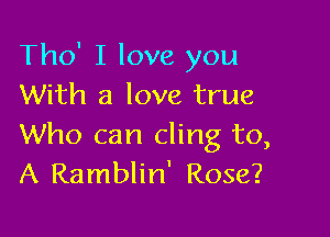 Tho' I love you
With a love true

Who can cling to,
A Ramblin' Rose?