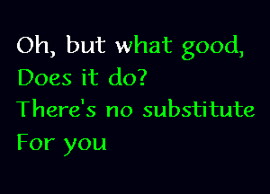 Oh, but what good,
Does it do?

There's no substitute
For you