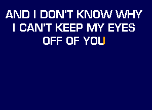 AND I DON'T KNOW WHY
I CAN'T KEEP MY EYES
OFF OF YOU