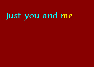 Just you and me