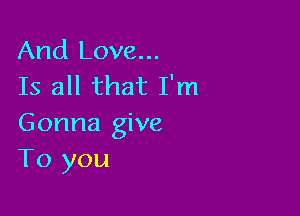 And Love...
Is all that I'm

Gonna give
To you