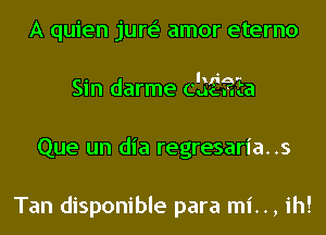 A quien jure' amor eterno
. h . -'
Sln darme CuEEa
Que un dia regresaria..s

Tan disponible para mi.., ih!