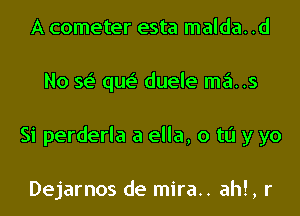 A cometer esta malda. .d

No se' qw duele ma..s

Si perderla a ella, 0 to y yo

Dejarnos de mira.. ahl, r