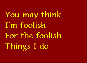 You may think
I'm foolish

For the foolish
Things I do