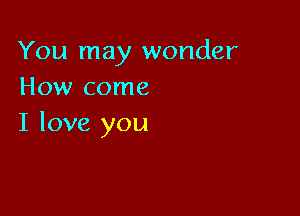 You may wonder
How come

I love you