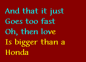 And that it just
Goes too fast

Oh, than love

Is bigger than a
Honda