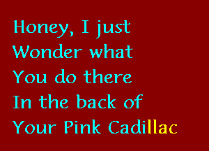 Honey, I just
Wonder what

You do there
In the back of
Your Pink Cadillac