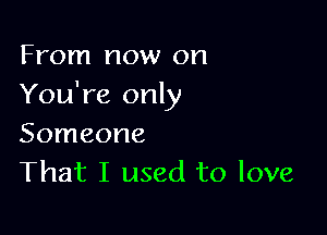 From now on
You're only

Someone
That I used to love