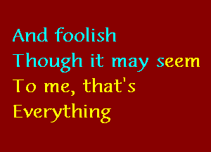And foolish
Though it may seem

To me, that's
Everything