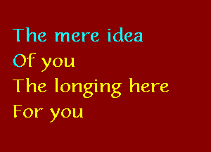 The mere idea
Of you

The longing here
For you