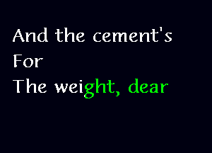 And the cement's
For

The weight, dear