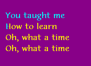 You taught me
How to learn

Oh, what a time
Oh, what a time