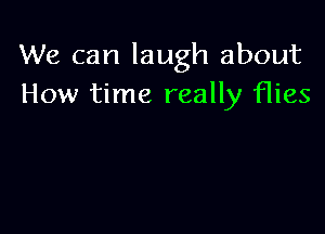 We can laugh about
How time really flies