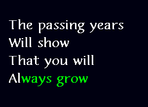The passing years
Will show

That you will
Always grow