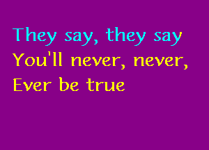 They say, they say

You'll never, never,

Ever be true