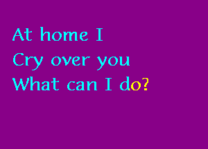 At home I
Cry over you

What can I do?