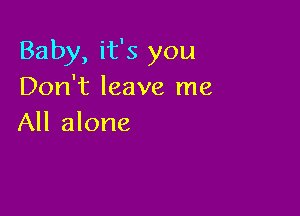 Baby, it's you
Don't leave me

All alone