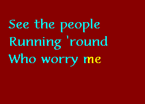 See the people
Running 'round

Who worry me
