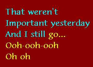 That weren't
Importa nt yesterday

And I still go...
Ooh-ooh-ooh
Oh oh