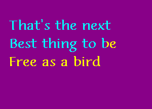 That's the next
Best thing to be

Free as a bird
