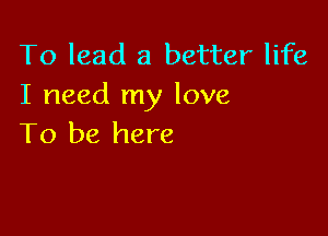 To lead a better life
I need my love

To be here